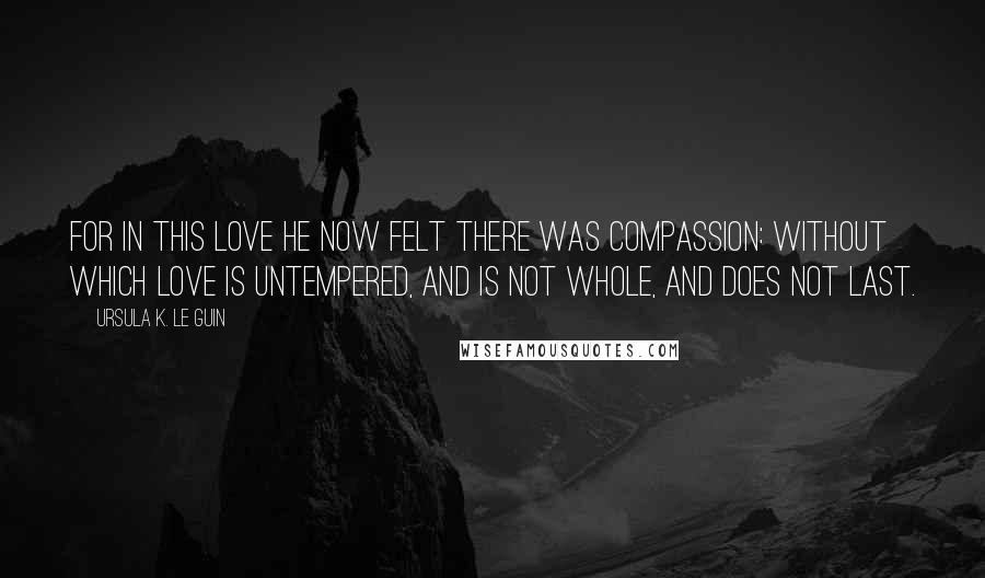 Ursula K. Le Guin Quotes: For in this love he now felt there was compassion: without which love is untempered, and is not whole, and does not last.