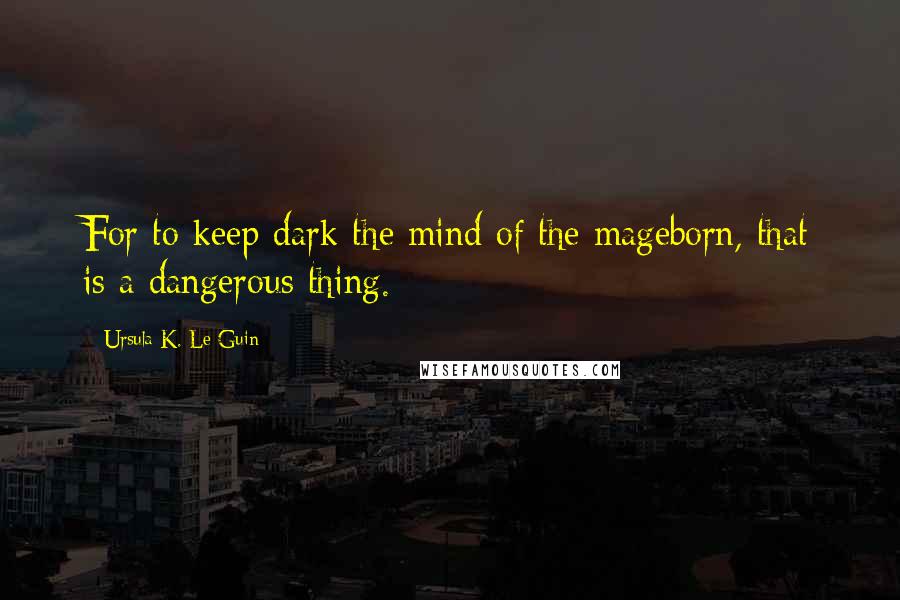 Ursula K. Le Guin Quotes: For to keep dark the mind of the mageborn, that is a dangerous thing.