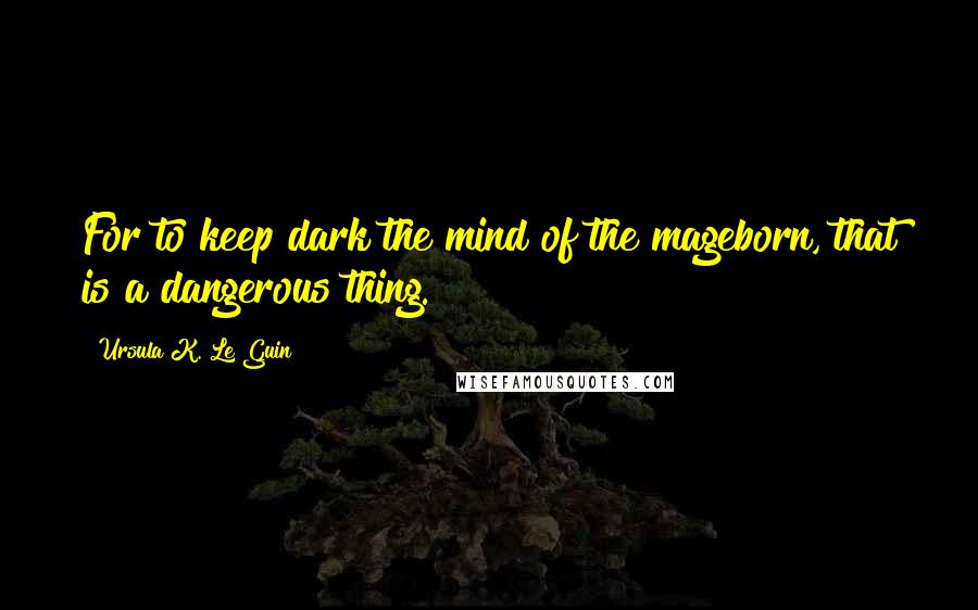 Ursula K. Le Guin Quotes: For to keep dark the mind of the mageborn, that is a dangerous thing.