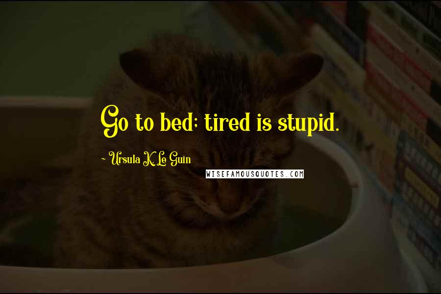 Ursula K. Le Guin Quotes: Go to bed; tired is stupid.