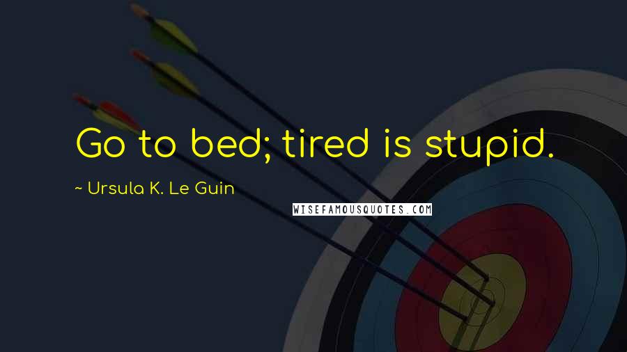 Ursula K. Le Guin Quotes: Go to bed; tired is stupid.