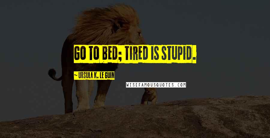 Ursula K. Le Guin Quotes: Go to bed; tired is stupid.