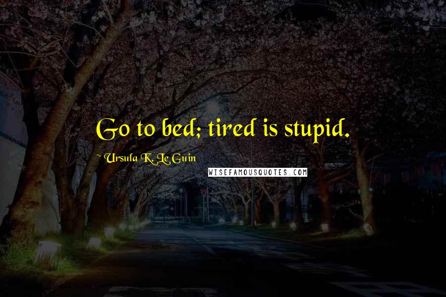 Ursula K. Le Guin Quotes: Go to bed; tired is stupid.