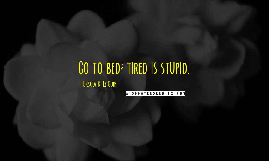 Ursula K. Le Guin Quotes: Go to bed; tired is stupid.