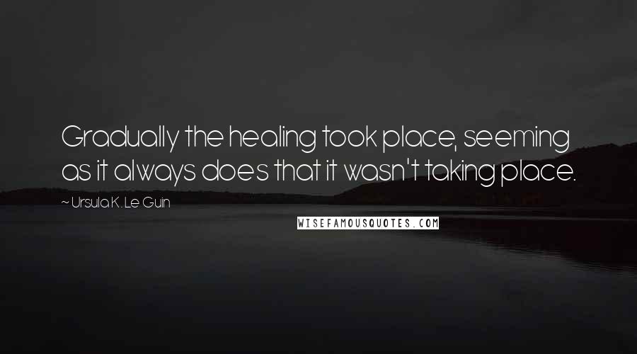 Ursula K. Le Guin Quotes: Gradually the healing took place, seeming as it always does that it wasn't taking place.