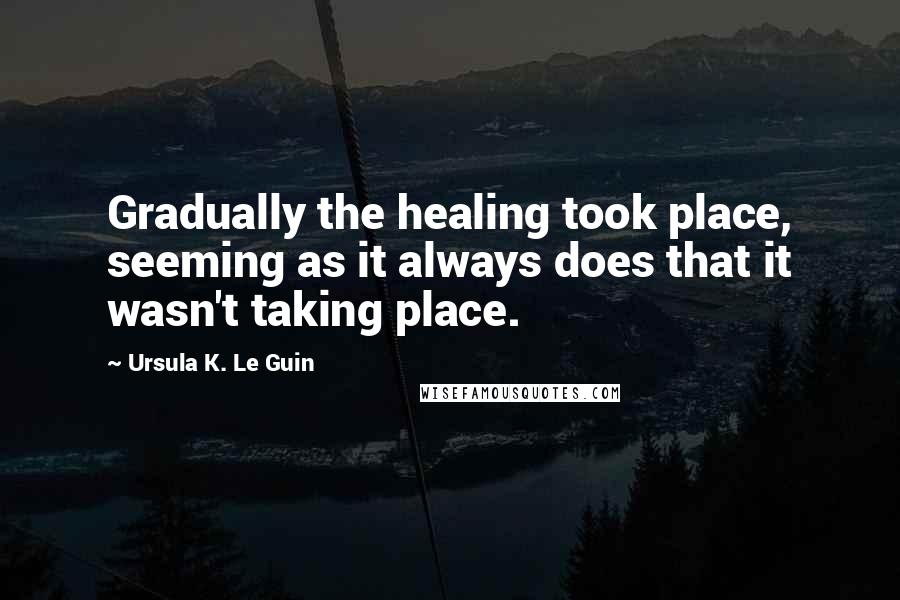 Ursula K. Le Guin Quotes: Gradually the healing took place, seeming as it always does that it wasn't taking place.