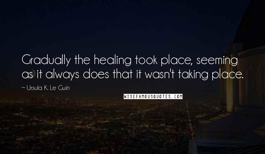 Ursula K. Le Guin Quotes: Gradually the healing took place, seeming as it always does that it wasn't taking place.
