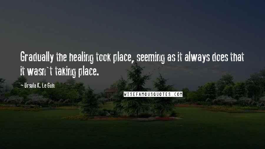 Ursula K. Le Guin Quotes: Gradually the healing took place, seeming as it always does that it wasn't taking place.