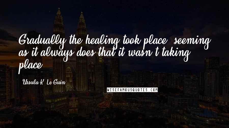 Ursula K. Le Guin Quotes: Gradually the healing took place, seeming as it always does that it wasn't taking place.
