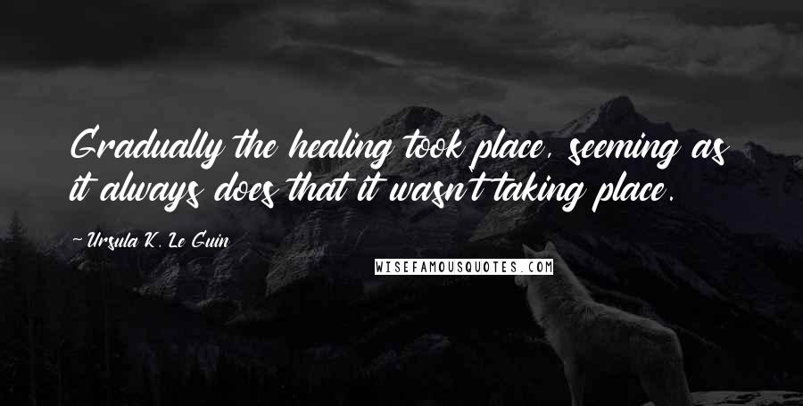 Ursula K. Le Guin Quotes: Gradually the healing took place, seeming as it always does that it wasn't taking place.