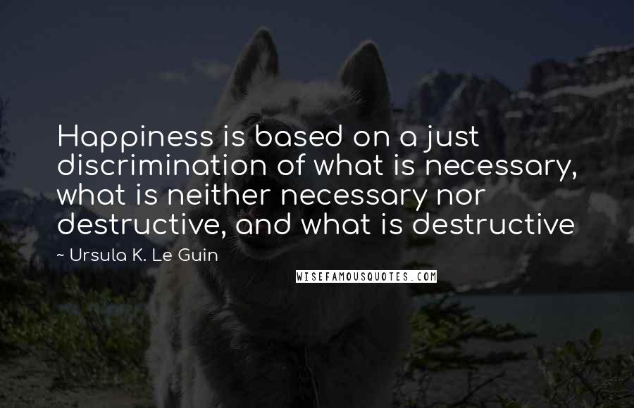 Ursula K. Le Guin Quotes: Happiness is based on a just discrimination of what is necessary, what is neither necessary nor destructive, and what is destructive