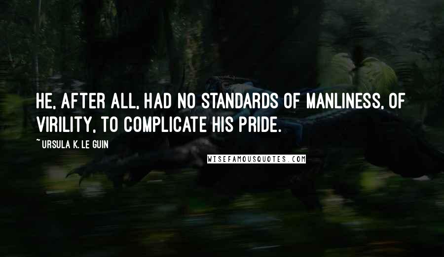 Ursula K. Le Guin Quotes: He, after all, had no standards of manliness, of virility, to complicate his pride.