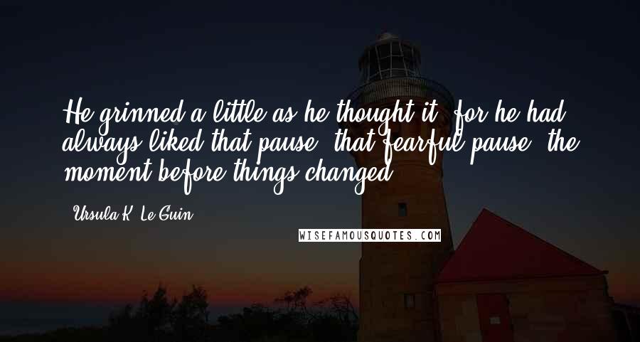 Ursula K. Le Guin Quotes: He grinned a little as he thought it; for he had always liked that pause, that fearful pause, the moment before things changed.