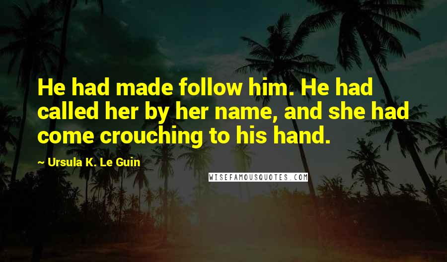 Ursula K. Le Guin Quotes: He had made follow him. He had called her by her name, and she had come crouching to his hand.