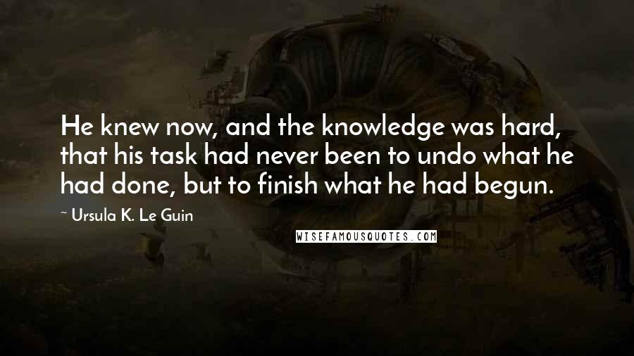 Ursula K. Le Guin Quotes: He knew now, and the knowledge was hard, that his task had never been to undo what he had done, but to finish what he had begun.