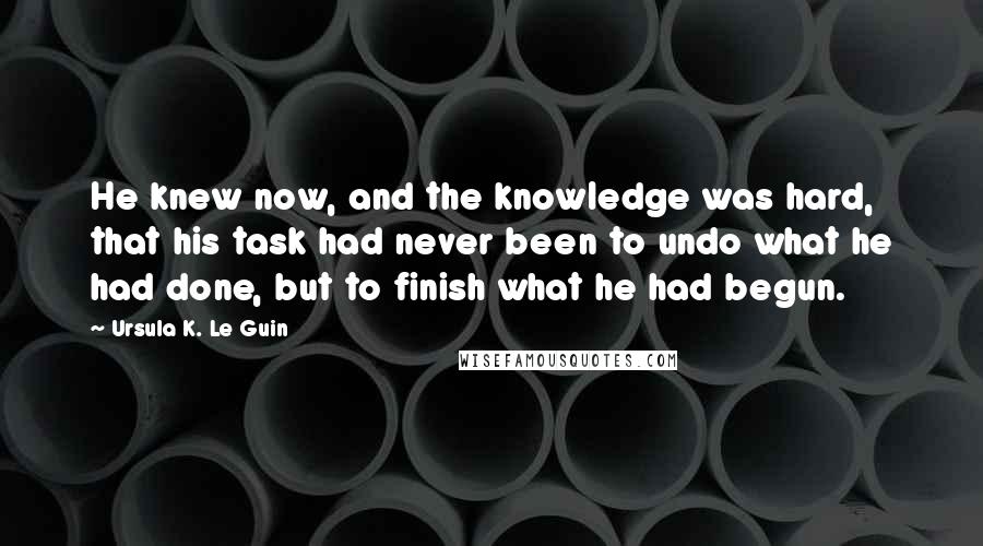 Ursula K. Le Guin Quotes: He knew now, and the knowledge was hard, that his task had never been to undo what he had done, but to finish what he had begun.
