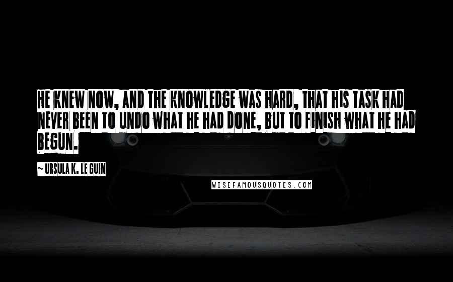 Ursula K. Le Guin Quotes: He knew now, and the knowledge was hard, that his task had never been to undo what he had done, but to finish what he had begun.