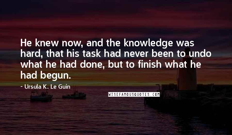 Ursula K. Le Guin Quotes: He knew now, and the knowledge was hard, that his task had never been to undo what he had done, but to finish what he had begun.