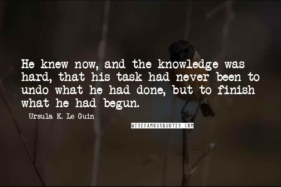 Ursula K. Le Guin Quotes: He knew now, and the knowledge was hard, that his task had never been to undo what he had done, but to finish what he had begun.