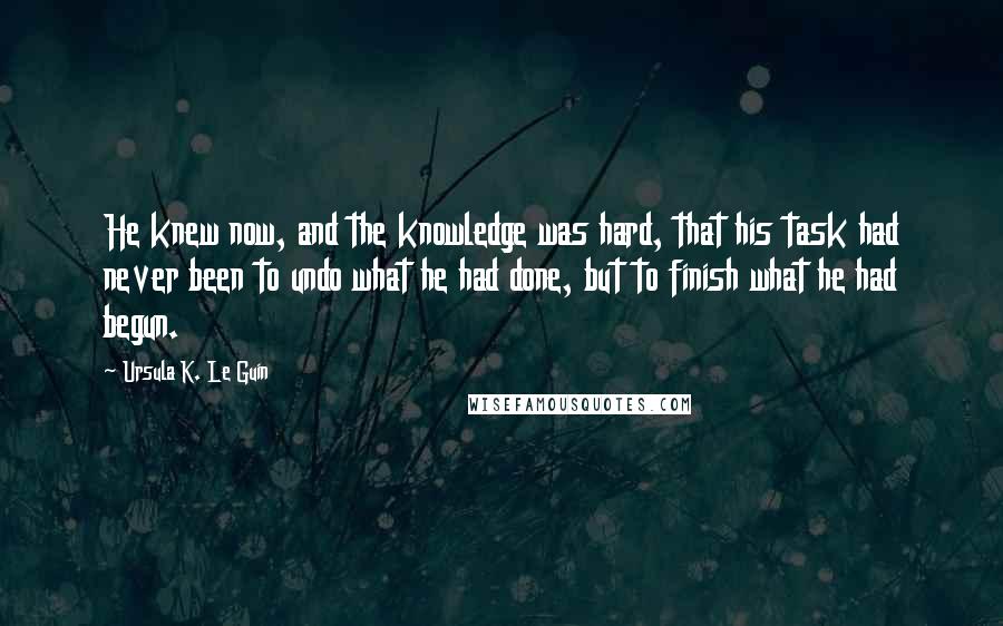 Ursula K. Le Guin Quotes: He knew now, and the knowledge was hard, that his task had never been to undo what he had done, but to finish what he had begun.
