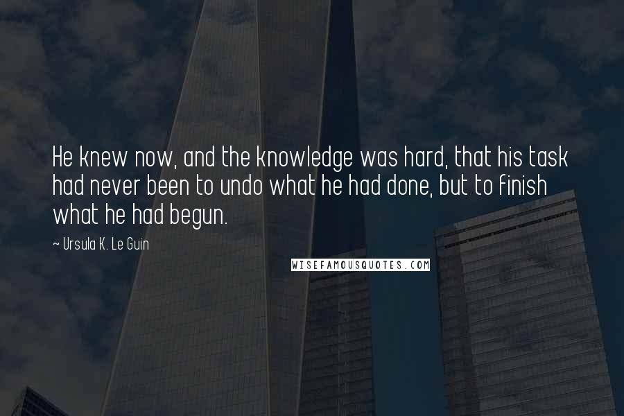 Ursula K. Le Guin Quotes: He knew now, and the knowledge was hard, that his task had never been to undo what he had done, but to finish what he had begun.