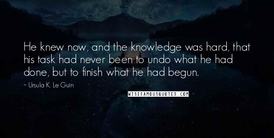 Ursula K. Le Guin Quotes: He knew now, and the knowledge was hard, that his task had never been to undo what he had done, but to finish what he had begun.