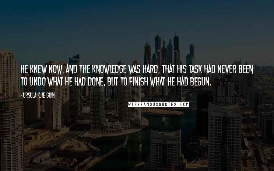 Ursula K. Le Guin Quotes: He knew now, and the knowledge was hard, that his task had never been to undo what he had done, but to finish what he had begun.