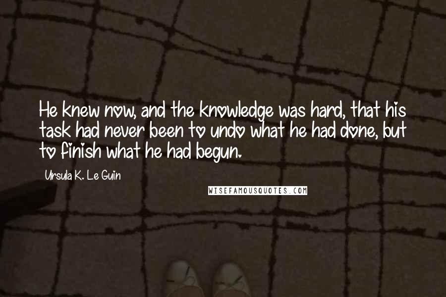 Ursula K. Le Guin Quotes: He knew now, and the knowledge was hard, that his task had never been to undo what he had done, but to finish what he had begun.