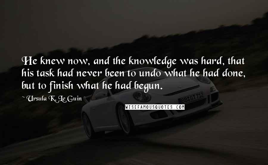 Ursula K. Le Guin Quotes: He knew now, and the knowledge was hard, that his task had never been to undo what he had done, but to finish what he had begun.
