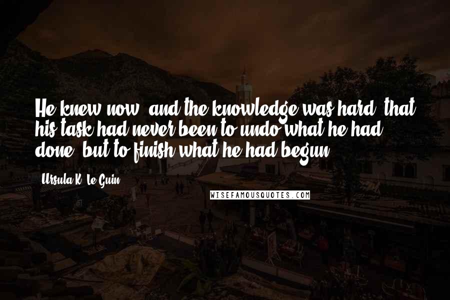 Ursula K. Le Guin Quotes: He knew now, and the knowledge was hard, that his task had never been to undo what he had done, but to finish what he had begun.