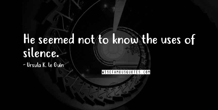 Ursula K. Le Guin Quotes: He seemed not to know the uses of silence.