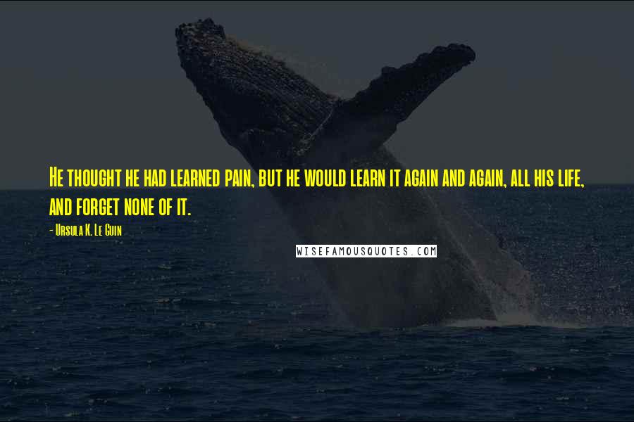 Ursula K. Le Guin Quotes: He thought he had learned pain, but he would learn it again and again, all his life, and forget none of it.