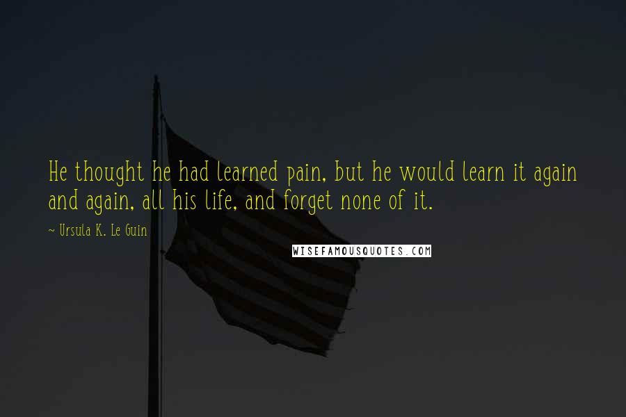 Ursula K. Le Guin Quotes: He thought he had learned pain, but he would learn it again and again, all his life, and forget none of it.