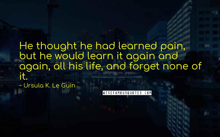 Ursula K. Le Guin Quotes: He thought he had learned pain, but he would learn it again and again, all his life, and forget none of it.