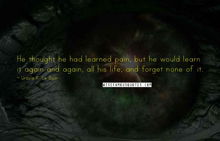 Ursula K. Le Guin Quotes: He thought he had learned pain, but he would learn it again and again, all his life, and forget none of it.