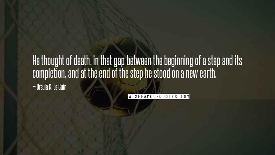 Ursula K. Le Guin Quotes: He thought of death, in that gap between the beginning of a step and its completion, and at the end of the step he stood on a new earth.