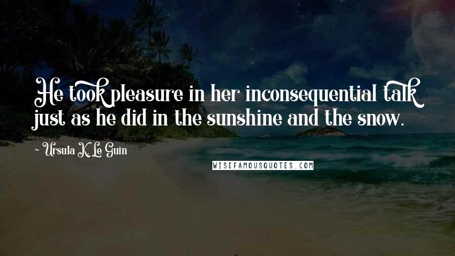 Ursula K. Le Guin Quotes: He took pleasure in her inconsequential talk just as he did in the sunshine and the snow.