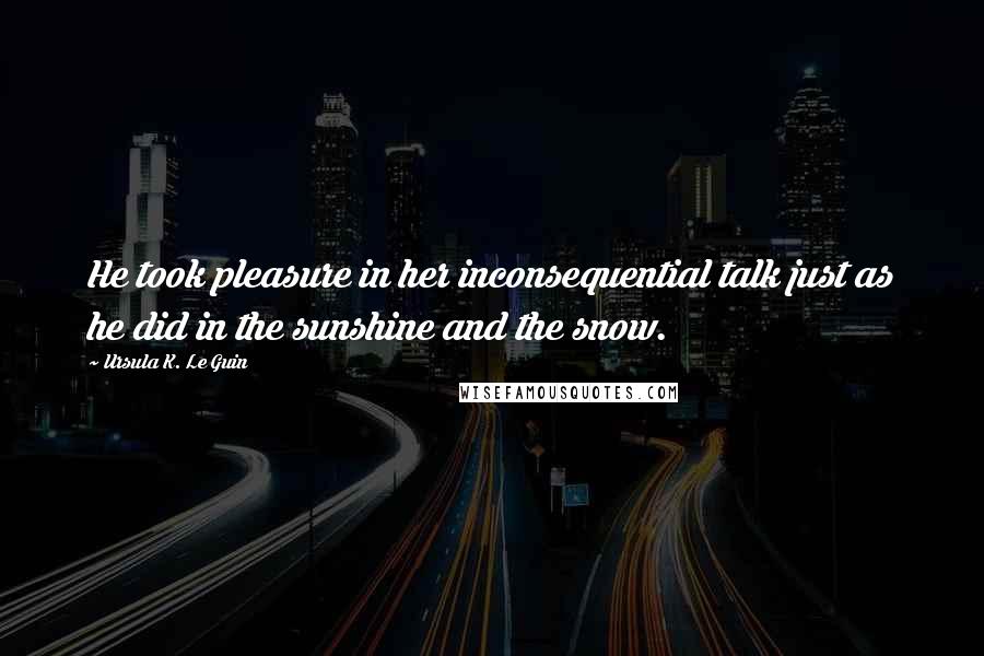 Ursula K. Le Guin Quotes: He took pleasure in her inconsequential talk just as he did in the sunshine and the snow.