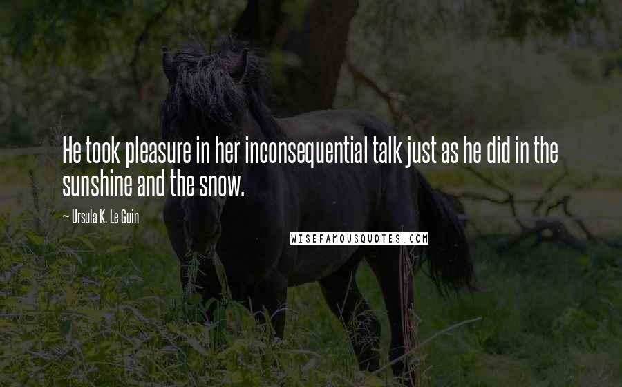 Ursula K. Le Guin Quotes: He took pleasure in her inconsequential talk just as he did in the sunshine and the snow.