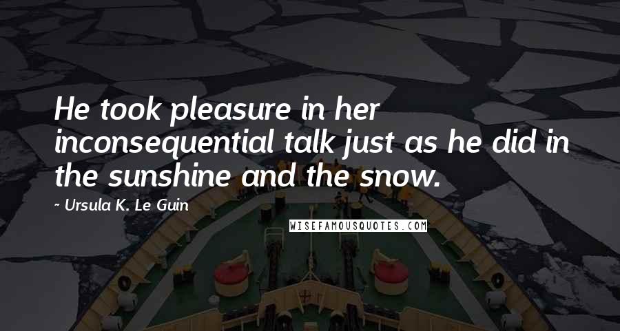 Ursula K. Le Guin Quotes: He took pleasure in her inconsequential talk just as he did in the sunshine and the snow.