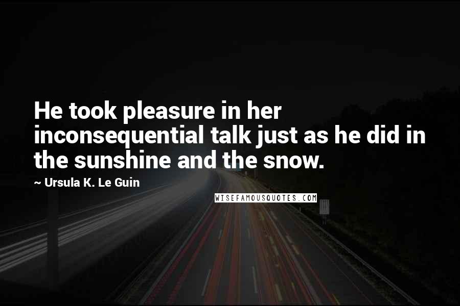 Ursula K. Le Guin Quotes: He took pleasure in her inconsequential talk just as he did in the sunshine and the snow.