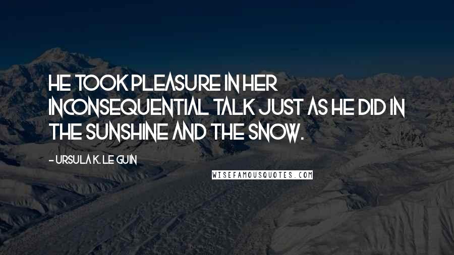 Ursula K. Le Guin Quotes: He took pleasure in her inconsequential talk just as he did in the sunshine and the snow.