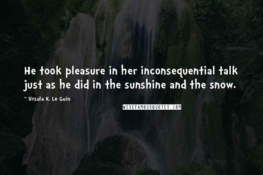 Ursula K. Le Guin Quotes: He took pleasure in her inconsequential talk just as he did in the sunshine and the snow.