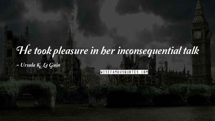 Ursula K. Le Guin Quotes: He took pleasure in her inconsequential talk just as he did in the sunshine and the snow.