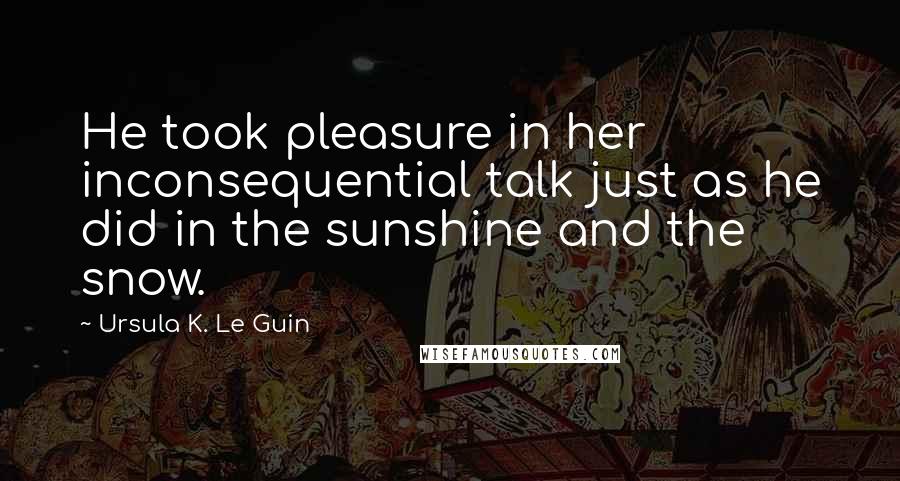 Ursula K. Le Guin Quotes: He took pleasure in her inconsequential talk just as he did in the sunshine and the snow.