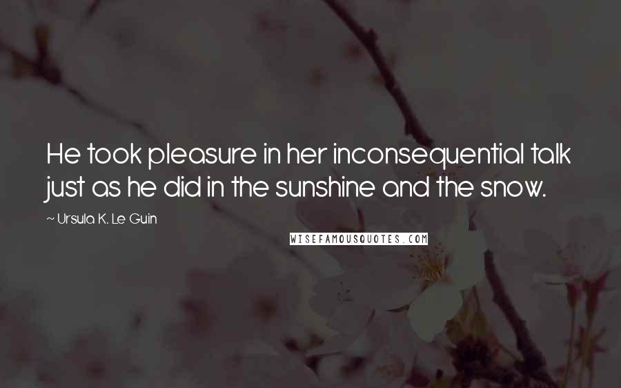 Ursula K. Le Guin Quotes: He took pleasure in her inconsequential talk just as he did in the sunshine and the snow.