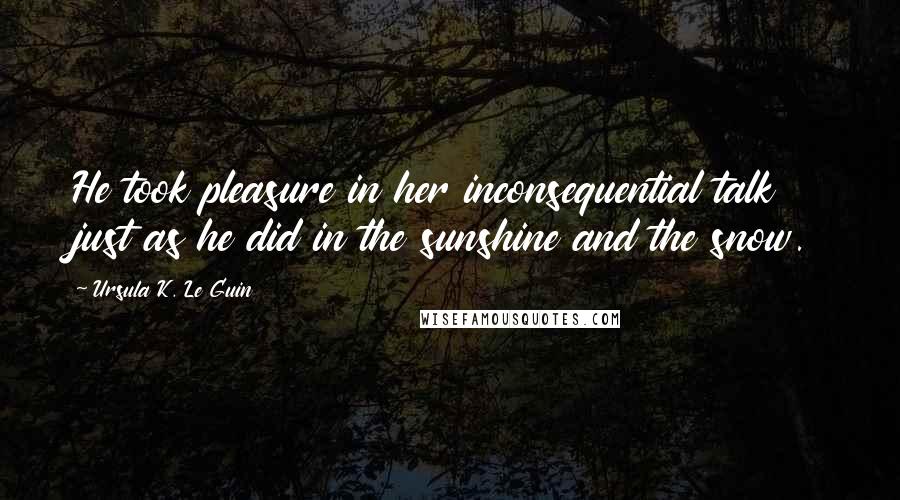 Ursula K. Le Guin Quotes: He took pleasure in her inconsequential talk just as he did in the sunshine and the snow.