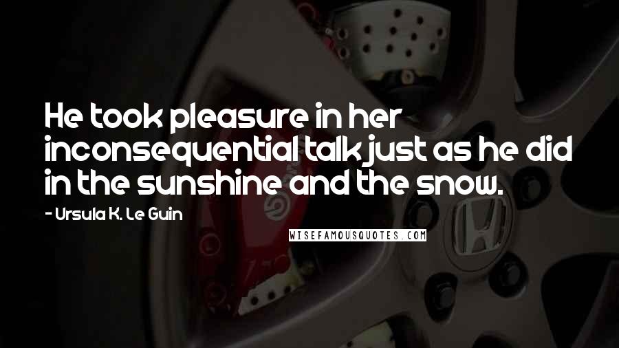 Ursula K. Le Guin Quotes: He took pleasure in her inconsequential talk just as he did in the sunshine and the snow.