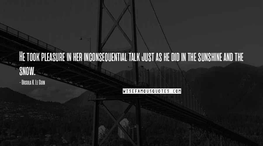 Ursula K. Le Guin Quotes: He took pleasure in her inconsequential talk just as he did in the sunshine and the snow.