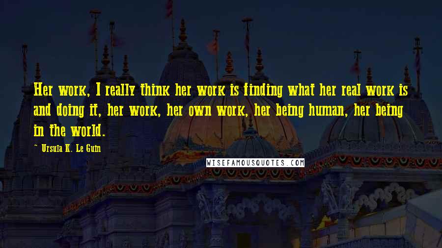 Ursula K. Le Guin Quotes: Her work, I really think her work is finding what her real work is and doing it, her work, her own work, her being human, her being in the world.